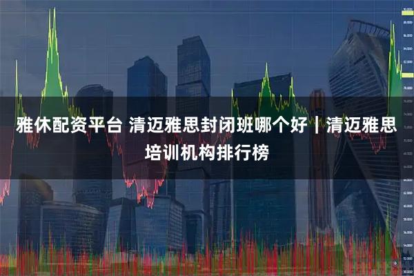 雅休配资平台 清迈雅思封闭班哪个好｜清迈雅思培训机构排行榜