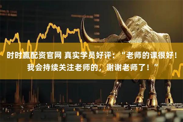 时时赢配资官网 真实学员好评：“老师的课很好！ 我会持续关注老师的，谢谢老师了！”