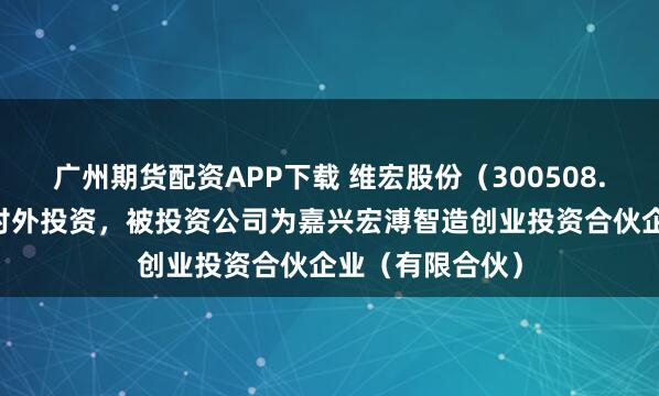 广州期货配资APP下载 维宏股份（300508.SZ）新增一起对外投资，被投资公司为嘉兴宏溥智造创业投资合伙企业（有限合伙）