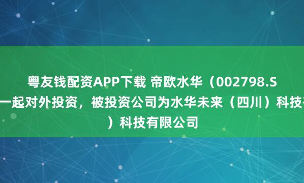 粤友钱配资APP下载 帝欧水华（002798.SZ）新增一起对外投资，被投资公司为水华未来（四川）科技有限公司