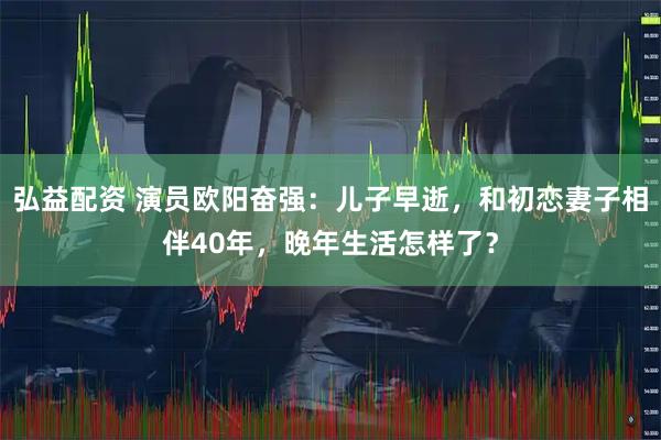 弘益配资 演员欧阳奋强：儿子早逝，和初恋妻子相伴40年，晚年生活怎样了？