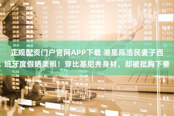 正规配资门户官网APP下载 港星陈浩民妻子西班牙度假晒美照！穿比基尼秀身材，却被批胸下垂