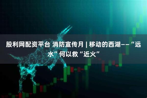 股利网配资平台 消防宣传月 | 移动的西湖——“远水”何以救“近火”