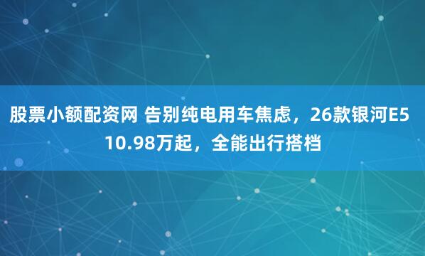 股票小额配资网 告别纯电用车焦虑，26款银河E5 10.98万起，全能出行搭档