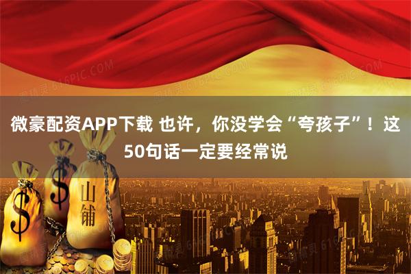 微豪配资APP下载 也许，你没学会“夸孩子”！这50句话一定要经常说