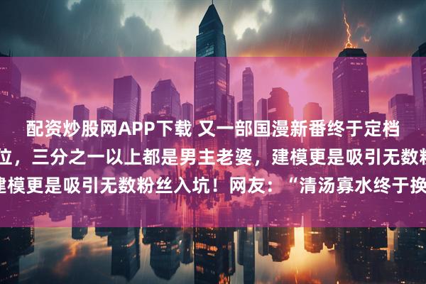 配资炒股网APP下载 又一部国漫新番终于定档，后宫女主多达七十多位，三分之一以上都是男主老婆，建模更是吸引无数粉丝入坑！网友：“清汤寡水终于换了口味”