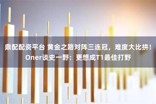 鼎配配资平台 黄金之路对阵三连冠，难度大比拼！Oner谈史一野：更想成T1最佳打野