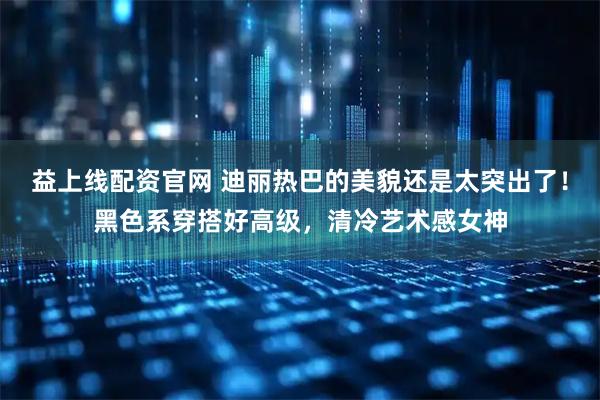 益上线配资官网 迪丽热巴的美貌还是太突出了！黑色系穿搭好高级，清冷艺术感女神