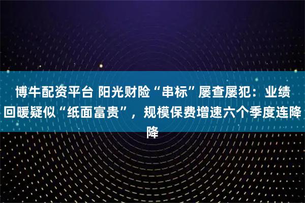 博牛配资平台 阳光财险“串标”屡查屡犯：业绩回暖疑似“纸面富贵”，规模保费增速六个季度连降
