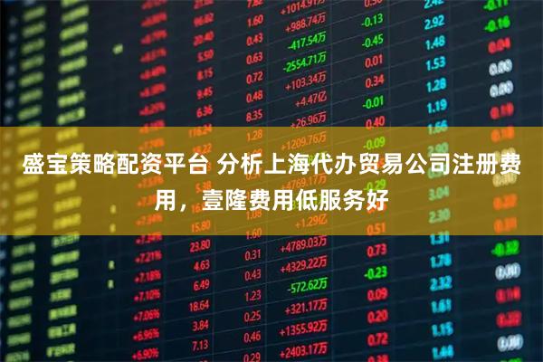 盛宝策略配资平台 分析上海代办贸易公司注册费用，壹隆费用低服务好