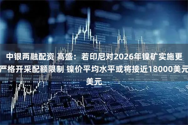 中银两融配资 高盛：若印尼对2026年镍矿实施更严格开采配额限制 镍价平均水平或将接近18000美元