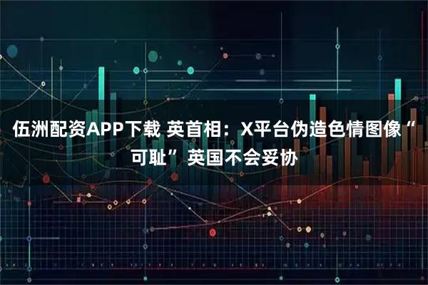 伍洲配资APP下载 英首相：X平台伪造色情图像“可耻” 英国不会妥协