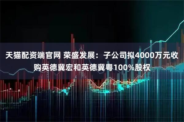 天猫配资端官网 荣盛发展：子公司拟4000万元收购英德冀宏和英德冀粤100%股权