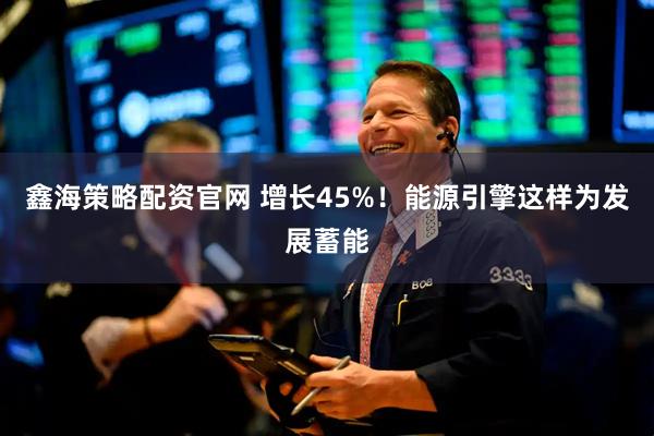 鑫海策略配资官网 增长45%！能源引擎这样为发展蓄能