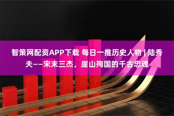 智策网配资APP下载 每日一推历史人物 | 陆秀夫——宋末三杰，崖山殉国的千古忠魂