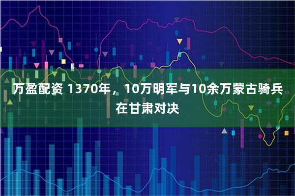 万盈配资 1370年，10万明军与10余万蒙古骑兵在甘肃对决
