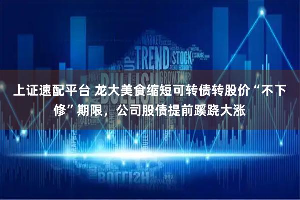 上证速配平台 龙大美食缩短可转债转股价“不下修”期限，公司股债提前蹊跷大涨