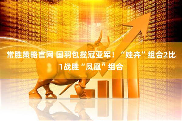常胜策略官网 国羽包揽冠亚军！“娃卉”组合2比1战胜“凤凰”组合