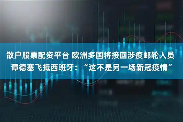 散户股票配资平台 欧洲多国将接回涉疫邮轮人员 谭德塞飞抵西班牙：“这不是另一场新冠疫情”