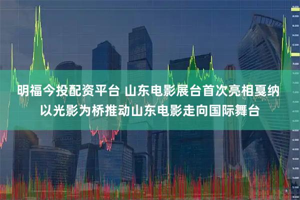 明福今投配资平台 山东电影展台首次亮相戛纳 以光影为桥推动山东电影走向国际舞台