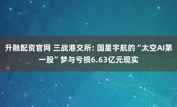 升融配资官网 三战港交所: 国星宇航的“太空AI第一股”梦与亏损6.63亿元现实