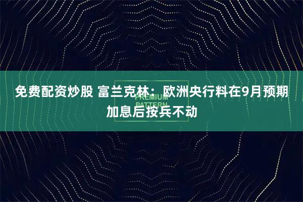 免费配资炒股 富兰克林：欧洲央行料在9月预期加息后按兵不动