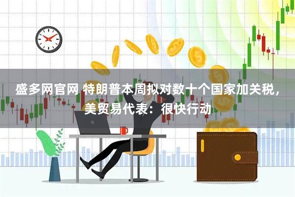 盛多网官网 特朗普本周拟对数十个国家加关税，美贸易代表：很快行动