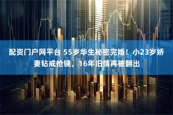 配资门户网平台 55岁华生秘密完婚！小23岁娇妻钻戒抢镜，16年旧情再被翻出